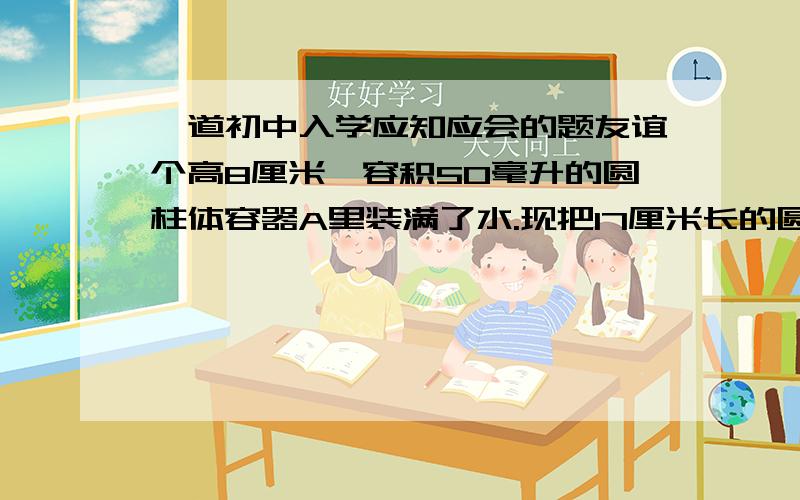 一道初中入学应知应会的题友谊个高8厘米,容积50毫升的圆柱体容器A里装满了水.现把17厘米长的圆柱体小棒B垂直放入,使B的底面和A的底面接触,这时一部分水从容器A中溢出.当吧B从A中拿走后,A