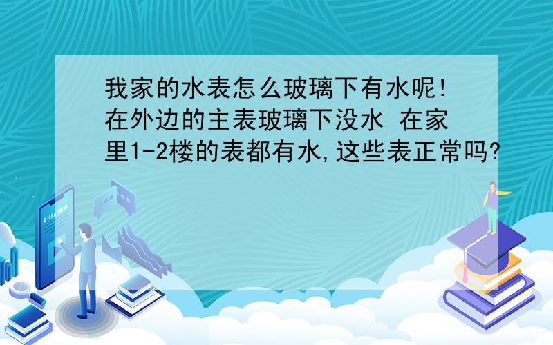 我家的水表怎么玻璃下有水呢!在外边的主表玻璃下没水 在家里1-2楼的表都有水,这些表正常吗?