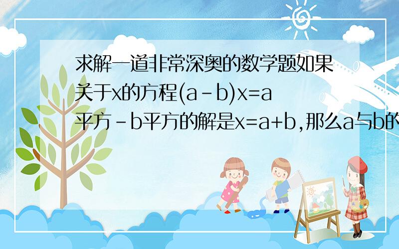 求解一道非常深奥的数学题如果关于x的方程(a-b)x=a平方-b平方的解是x=a+b,那么a与b的关系是