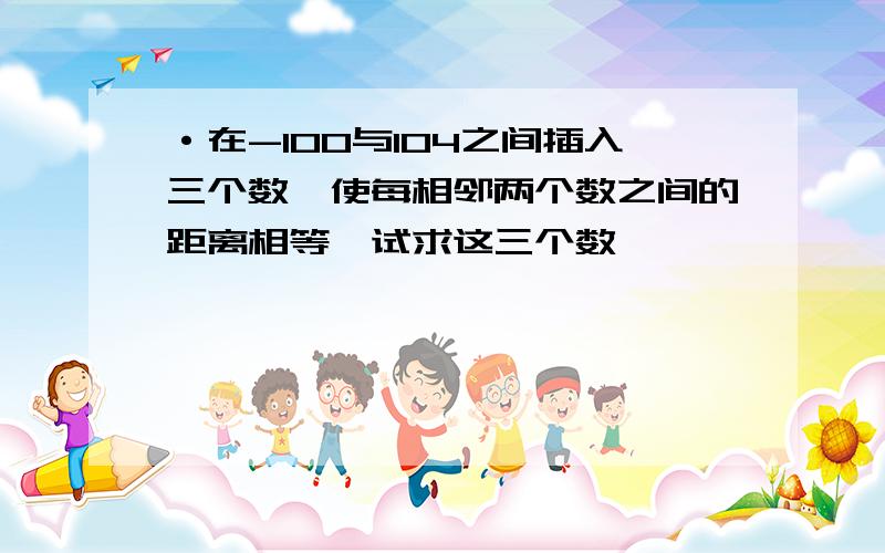 ·在-100与104之间插入三个数,使每相邻两个数之间的距离相等,试求这三个数