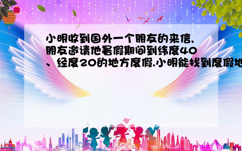 小明收到国外一个朋友的来信,朋友邀请他暑假期间到纬度40、经度20的地方度假.小明能找到度假地吗?为什