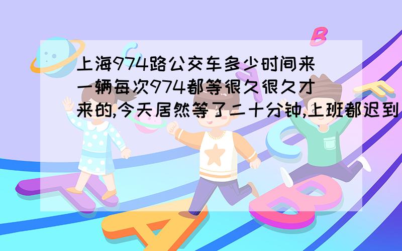 上海974路公交车多少时间来一辆每次974都等很久很久才来的,今天居然等了二十分钟,上班都迟到了,到底多久来一辆啊?但是今天去车站等的时候,正好开掉一辆,结果我只等了五分钟就又来了一