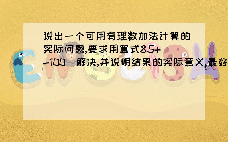 说出一个可用有理数加法计算的实际问题,要求用算式85+(-100)解决,并说明结果的实际意义.最好讲的详细一点,我能听懂就行,别说太复杂了.虽然暂时没有悬赏分,就会补充悬赏分15-30