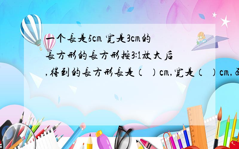 一个长是5cm 宽是3cm的长方形的长方形按3:1放大后,得到的长方形长是（ ）cm,宽是（ ）cm,面积是（ ）平方cm.