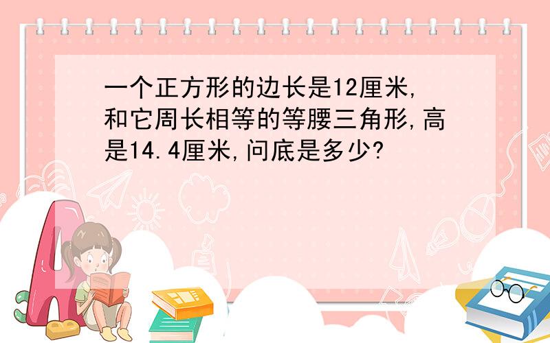 一个正方形的边长是12厘米,和它周长相等的等腰三角形,高是14.4厘米,问底是多少?