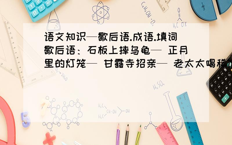 语文知识—歇后语.成语.填词歇后语：石板上摔乌龟— 正月里的灯笼— 甘露寺招亲— 老太太喝稀饭— 老鸦死了三年— 老牛捉麻雀— 猪八戒照镜子—和尚打伞—成语：鞠躬尽瘁— 万事俱备