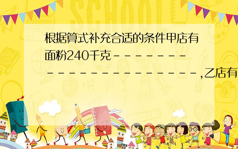 根据算式补充合适的条件甲店有面粉240千克---------------------,乙店有面粉多少千克?1、240×（1＋1／8）--------------------2、240-240×1／8-----------------------------3、240÷1／3------------------------4、240÷（1