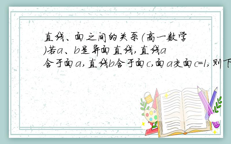 直线、面之间的关系（高一数学）若a、b是异面直线,直线a含于面a,直线b含于面c,面a交面c=l,则下列命题中是真命题的为我想问下l能不能跟a、b都相交?