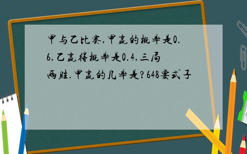 甲与乙比赛,甲赢的概率是0.6,乙赢得概率是0.4,三局两胜.甲赢的几率是?648要式子