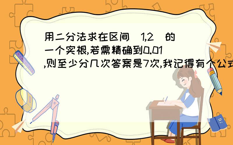 用二分法求在区间[1,2]的一个实根,若需精确到0.01,则至少分几次答案是7次,我记得有个公式是什么哦?�