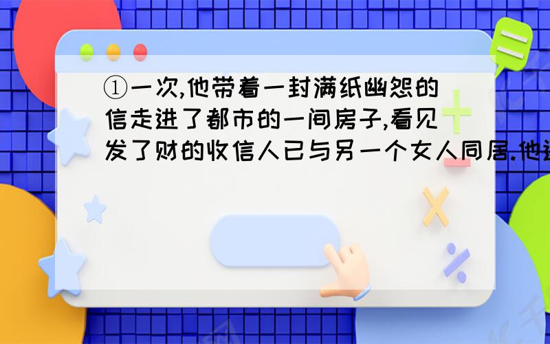 ①一次,他带着一封满纸幽怨的信走进了都市的一间房子,看见发了财的收信人已与另一个女人同居.他进退两度,犹豫再三,看要不要把那封书信拿出来.发了财的同乡知道他一来就会坏事,故意装