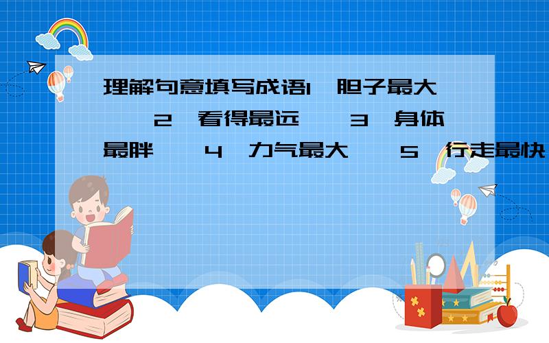 理解句意填写成语1、胆子最大——2、看得最远——3、身体最胖——4、力气最大——5、行走最快——6、才学最高——7、本事最大——8、根据最足——9、事最稳妥——10、最大的嘴——11、