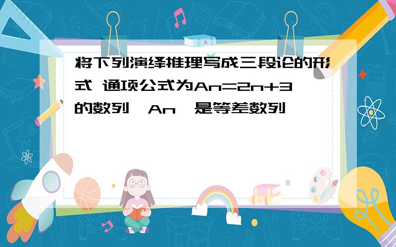 将下列演绎推理写成三段论的形式 通项公式为An=2n+3的数列{An}是等差数列