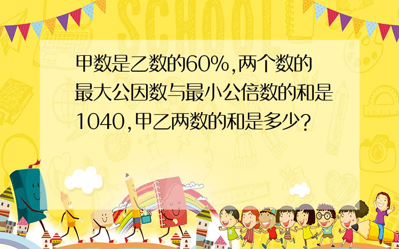 甲数是乙数的60%,两个数的最大公因数与最小公倍数的和是1040,甲乙两数的和是多少?