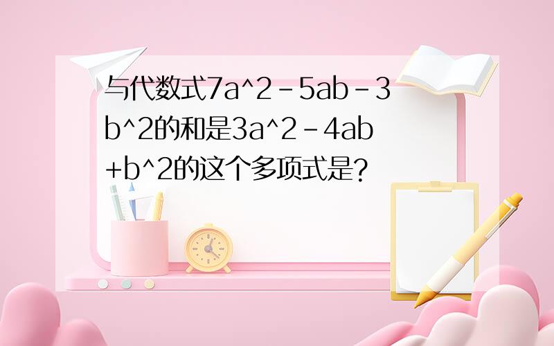 与代数式7a^2-5ab-3b^2的和是3a^2-4ab+b^2的这个多项式是?