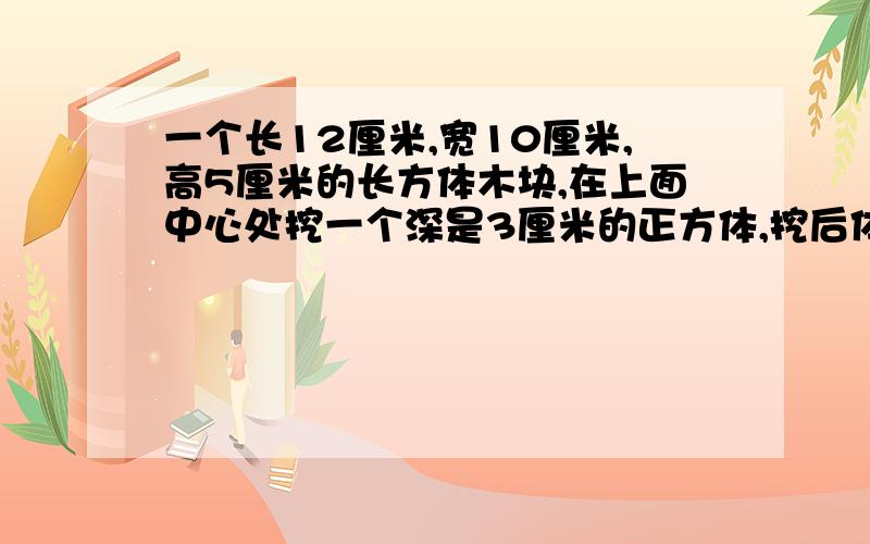 一个长12厘米,宽10厘米,高5厘米的长方体木块,在上面中心处挖一个深是3厘米的正方体,挖后体积是