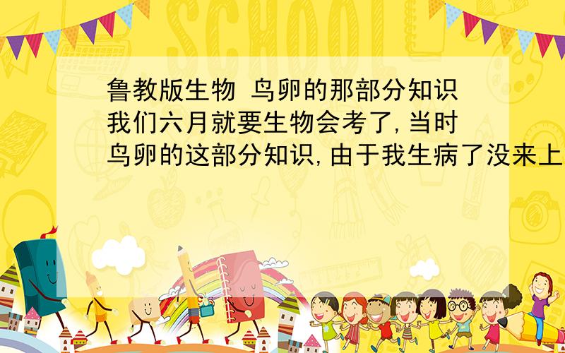 鲁教版生物 鸟卵的那部分知识我们六月就要生物会考了,当时鸟卵的这部分知识,由于我生病了没来上学所以错过了,然后回去看同学的笔记,发现他们记的都不太一样,所以希望各位朋友能给个