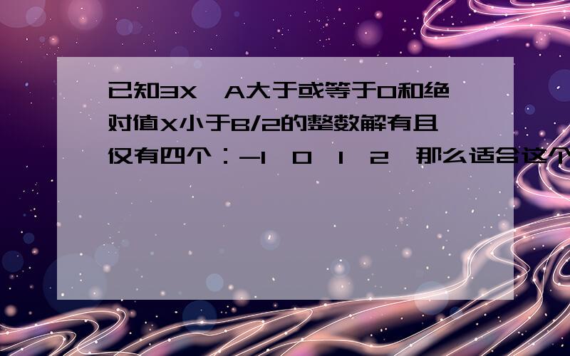 已知3X—A大于或等于0和绝对值X小于B/2的整数解有且仅有四个：-1,0,1,2,那么适合这个不等式组的整数对（A,B）共有多少对