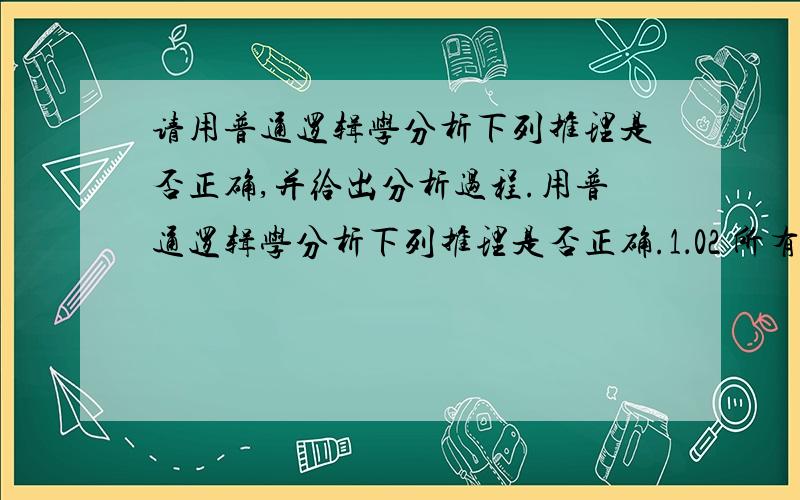 请用普通逻辑学分析下列推理是否正确,并给出分析过程.用普通逻辑学分析下列推理是否正确.1．02 所有商品都是有交换价值的,所以,有的没有交换价值的不是商品.1．03 有的有机物是非导体,