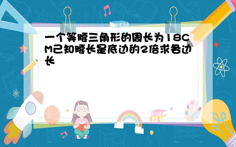 一个等腰三角形的周长为18CM己知腰长是底边的2倍求各边长