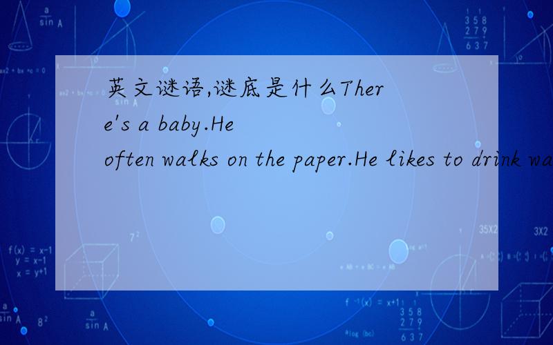 英文谜语,谜底是什么There's a baby.He often walks on the paper.He likes to drink water.But he never eats anything.He can sleep when he puts his cap on.