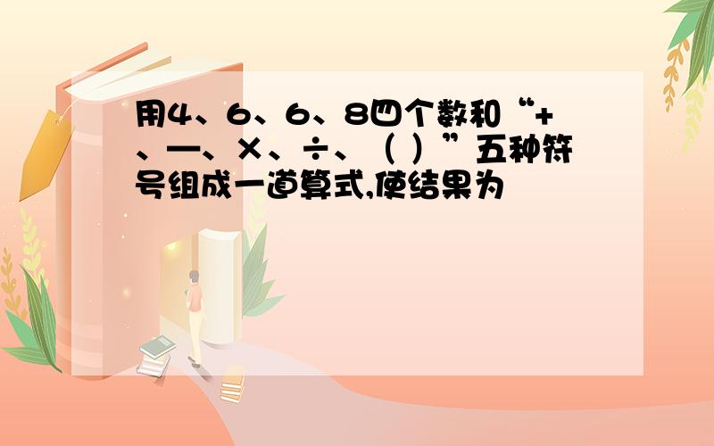 用4、6、6、8四个数和“+、—、×、÷、（ ）”五种符号组成一道算式,使结果为