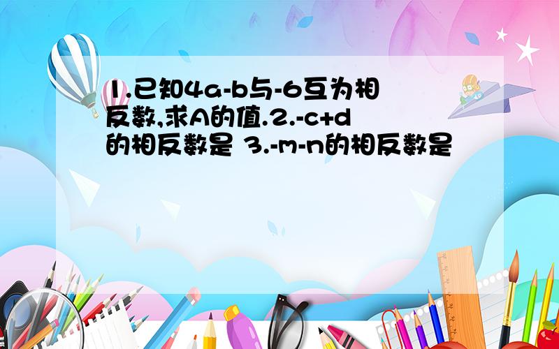 1.已知4a-b与-6互为相反数,求A的值.2.-c+d的相反数是 3.-m-n的相反数是