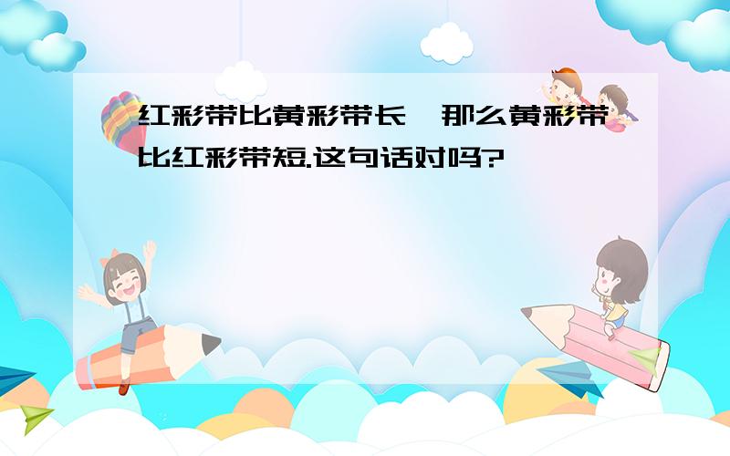 红彩带比黄彩带长,那么黄彩带比红彩带短.这句话对吗?