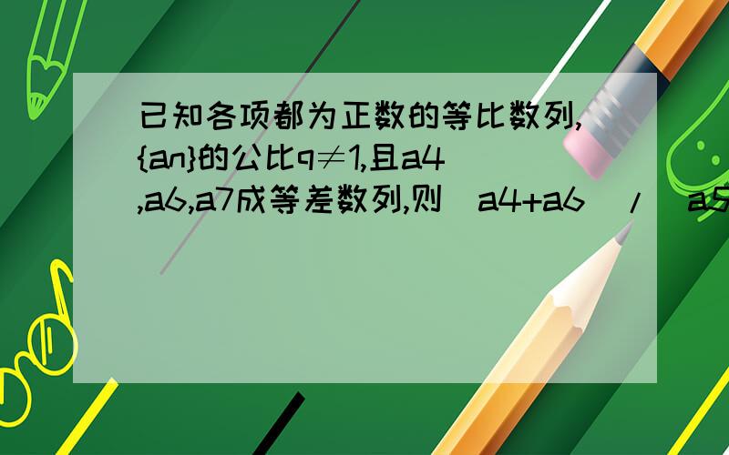 已知各项都为正数的等比数列,{an}的公比q≠1,且a4,a6,a7成等差数列,则(a4+a6)/(a5+a7)的值等于_______答案是(根号5-1)/2