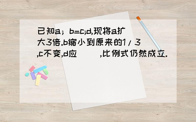 已知a；b=c;d,现将a扩大3倍.b缩小到原来的1/3,c不变,d应（ ）,比例式仍然成立.