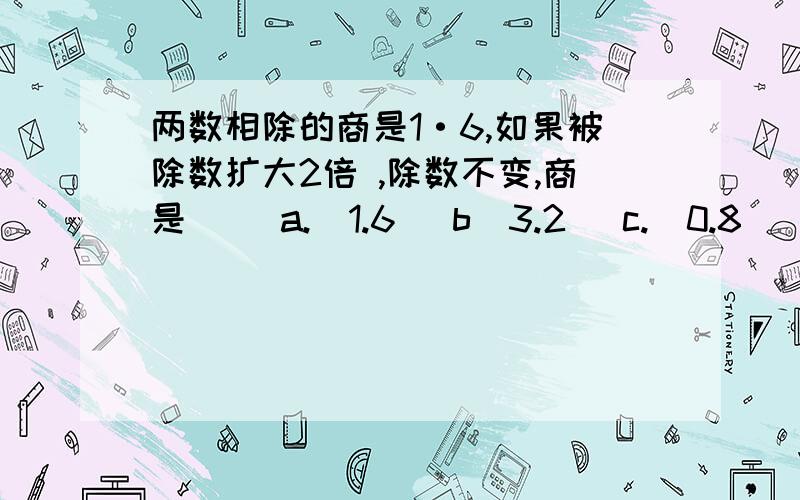 两数相除的商是1·6,如果被除数扩大2倍 ,除数不变,商是（） a.(1.6) b(3.2) c.(0.8)