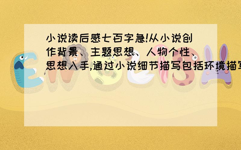 小说读后感七百字急!从小说创作背景、主题思想、人物个性、思想入手,通过小说细节描写包括环境描写在内以及表现手法来谈自己对小说主题及涉及到的社会和个人问题.字数必须在700字以