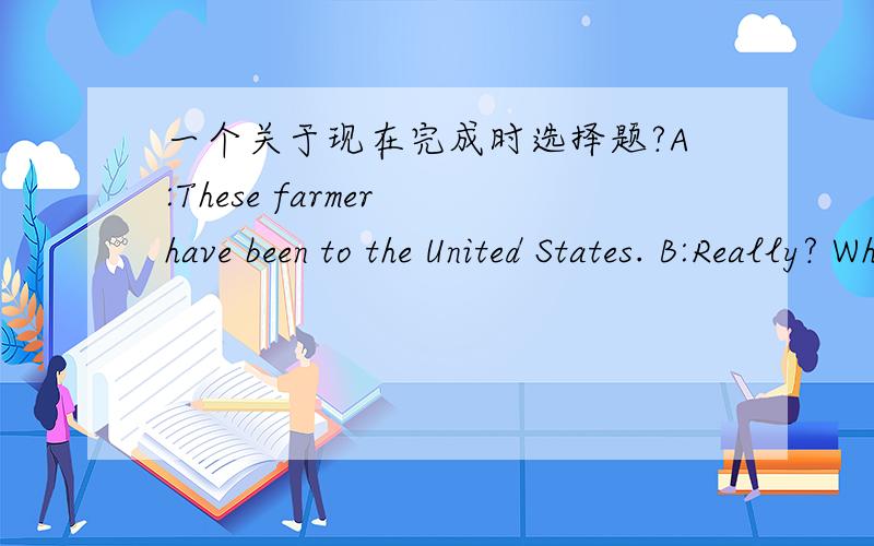 一个关于现在完成时选择题?A:These farmer have been to the United States. B:Really? When _____ there? A did they go B have they