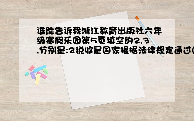 谁能告诉我浙江教育出版社六年级寒假乐园第5页填空的2,3,分别是:2税收是国家根据法律规定通过( )按照一定的标准,从( )的收入中收取一部分( ) .3.社会福利主要有( ),( ),( ),( )等.4.少年儿童受