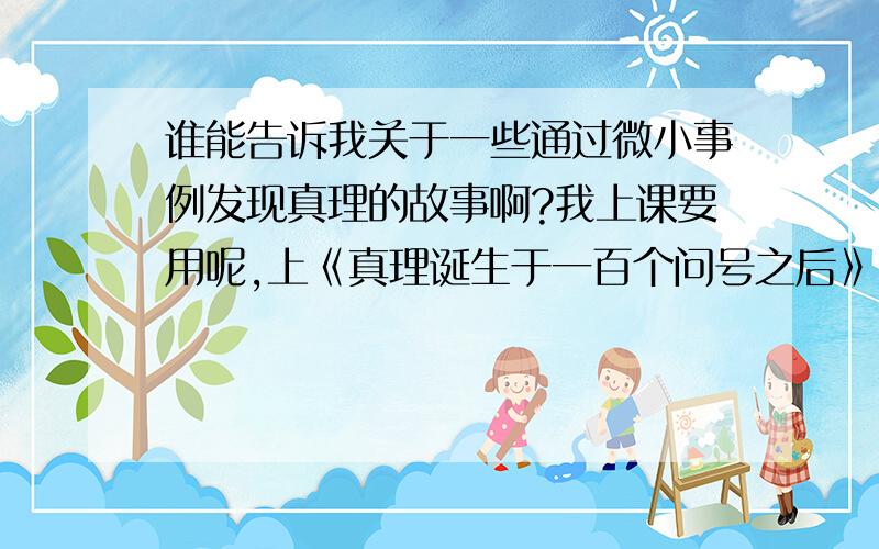 谁能告诉我关于一些通过微小事例发现真理的故事啊?我上课要用呢,上《真理诞生于一百个问号之后》,需要这些资料