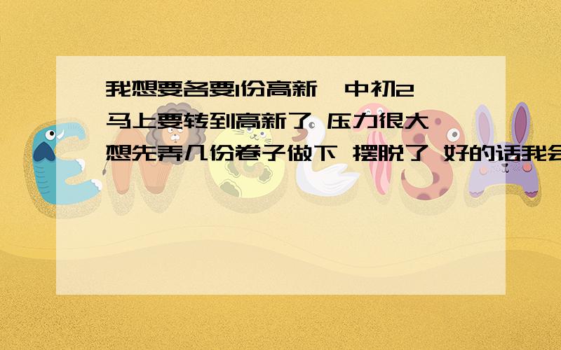 我想要各要1份高新一中初2 马上要转到高新了 压力很大 想先弄几份卷子做下 摆脱了 好的话我会追加分的