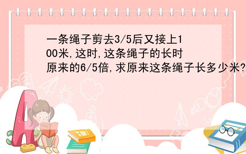 一条绳子剪去3/5后又接上100米,这时,这条绳子的长时原来的6/5倍,求原来这条绳子长多少米?