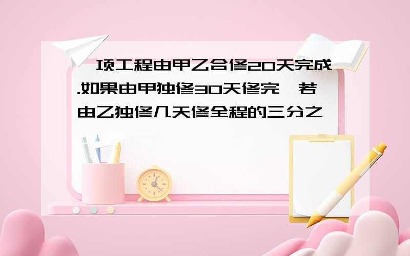 一项工程由甲乙合修20天完成.如果由甲独修30天修完,若由乙独修几天修全程的三分之一