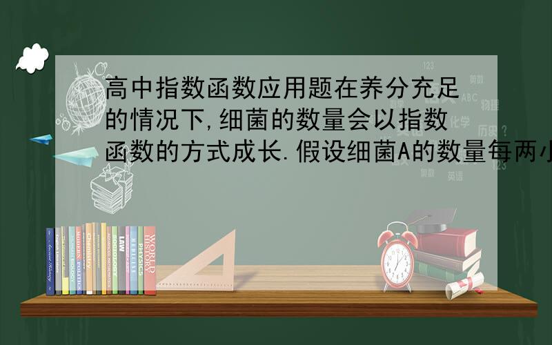 高中指数函数应用题在养分充足的情况下,细菌的数量会以指数函数的方式成长.假设细菌A的数量每两小时可以成长为原来的2倍,细菌B的数量每5小时可以成长为原来的4倍.现在若养分充足且一