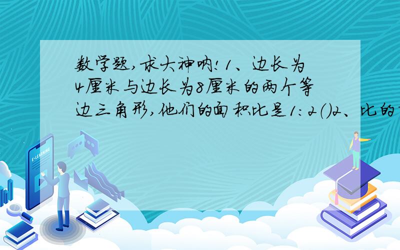 数学题,求大神呐!1、边长为4厘米与边长为8厘米的两个等边三角形,他们的面积比是1:2（）2、比的前项缩小到原来的三分之一,比的后项扩大到原来的2倍,比值缩小到原来的六分之一（）3、因