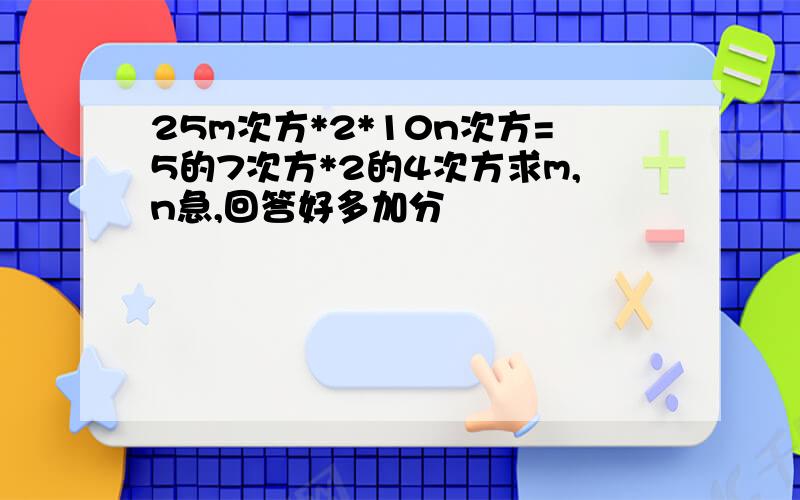 25m次方*2*10n次方=5的7次方*2的4次方求m,n急,回答好多加分