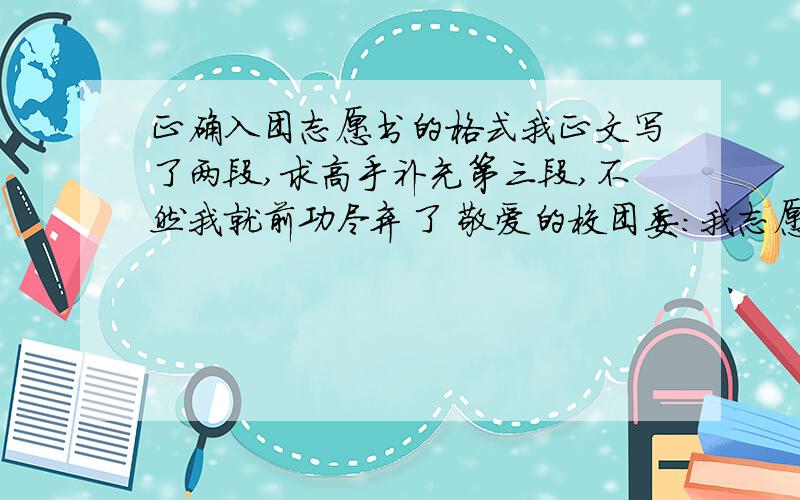 正确入团志愿书的格式我正文写了两段,求高手补充第三段,不然我就前功尽弃了 敬爱的校团委：我志愿加入中国共产主义青年团,因为中国共产主义青年团是先进的群众组织,它能够帮助带领