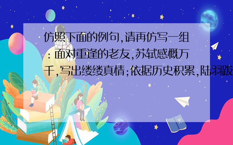 仿照下面的例句,请再仿写一组：面对重逢的老友,苏轼感慨万千,写出缕缕真情;依据历史积累,陆羽跋山涉水,著就《茶经》.不要在网上抄袭的