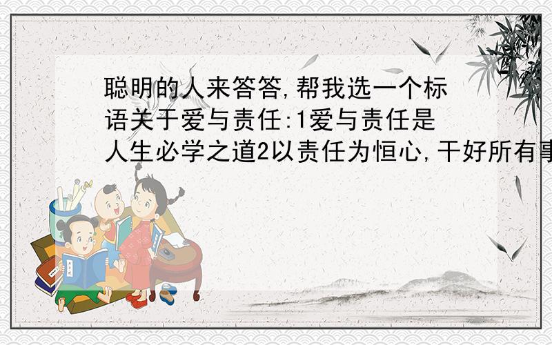 聪明的人来答答,帮我选一个标语关于爱与责任:1爱与责任是人生必学之道2以责任为恒心,干好所有事3有爱的班级才是最美的4责任,等于一个天使的翅膀