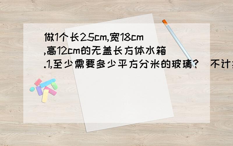 做1个长25cm,宽18cm,高12cm的无盖长方体水箱.1,至少需要多少平方分米的玻璃?（不计损耗）2,将水箱中装1些水,再放入1个石块完全浸入水中,水面上升3cm,如果这个石块的体积是装入水体积的1/3,装