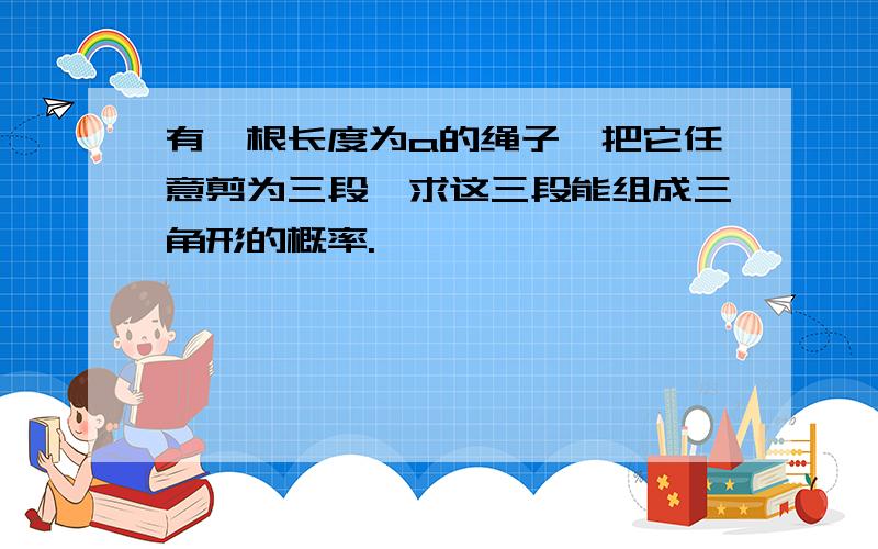 有一根长度为a的绳子,把它任意剪为三段,求这三段能组成三角形的概率.