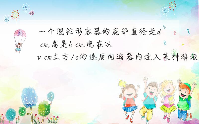 一个圆柱形容器的底部直径是d cm,高是h cm.现在以v cm立方/s的速度向溶器内注入某种溶液,求容...一个圆柱形容器的底部直径是d cm,高是h cm.现在以v cm立方/s的速度向溶器内注入某种溶液,求容器