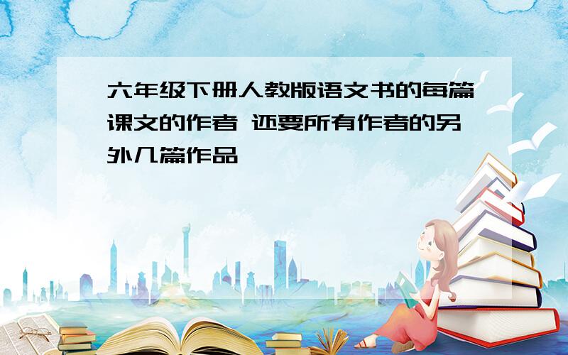 六年级下册人教版语文书的每篇课文的作者 还要所有作者的另外几篇作品