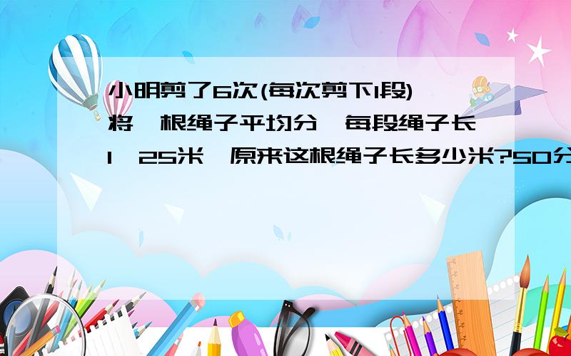 小明剪了6次(每次剪下1段)将一根绳子平均分,每段绳子长1,25米,原来这根绳子长多少米?50分