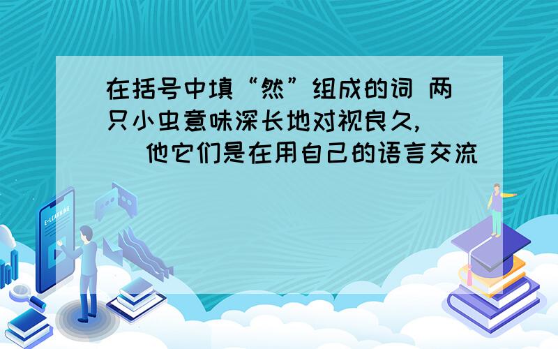 在括号中填“然”组成的词 两只小虫意味深长地对视良久,( )他它们是在用自己的语言交流